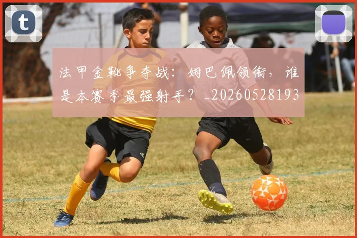 法甲金靴争夺战:姆巴佩领衔,谁是本赛季最强射手?_20260528193511