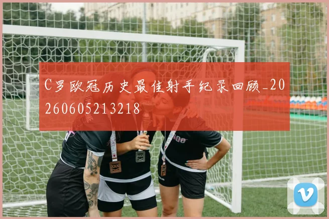 C罗欧冠历史最佳射手纪录回顾_20260605213218