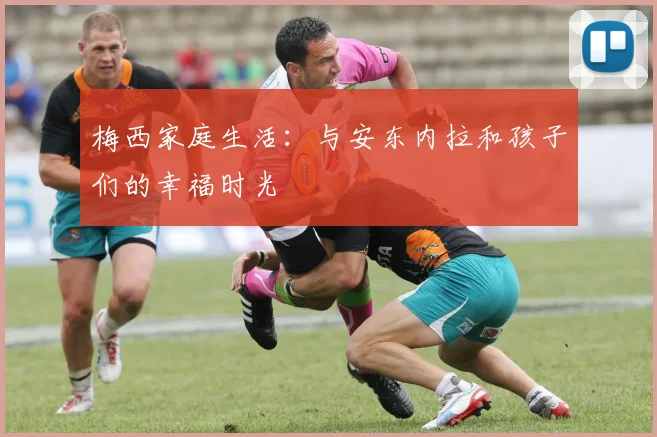梅西家庭生活：与安东内拉和孩子们的幸福时光
