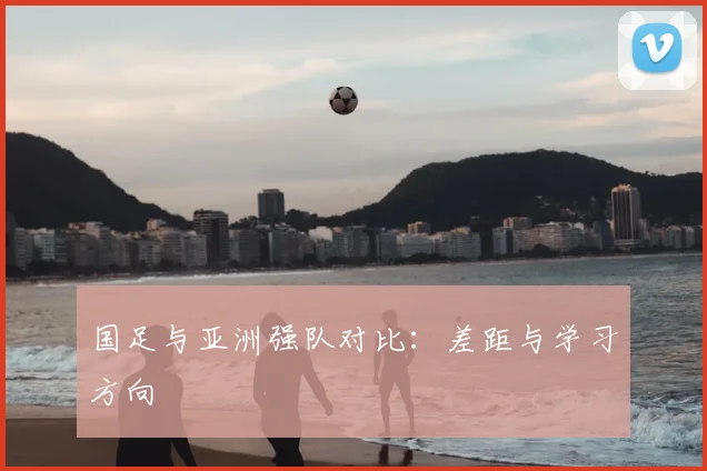 国足与亚洲强队对比：差距与学习方向