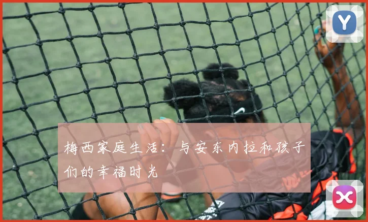 梅西家庭生活：与安东内拉和孩子们的幸福时光