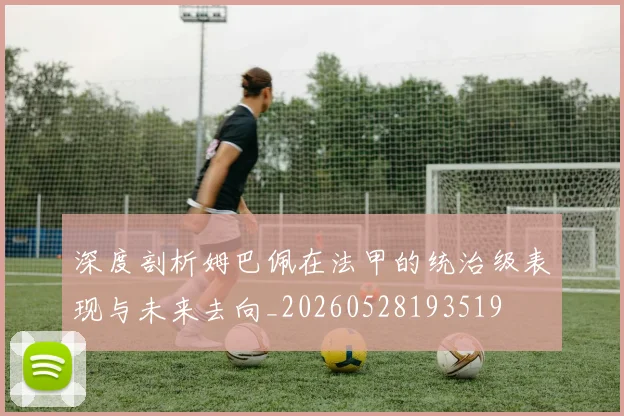 深度剖析姆巴佩在法甲的统治级表现与未来去向_20260528193519