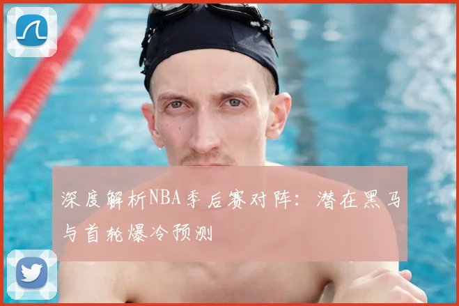 深度解析NBA季后赛对阵：潜在黑马与首轮爆冷预测