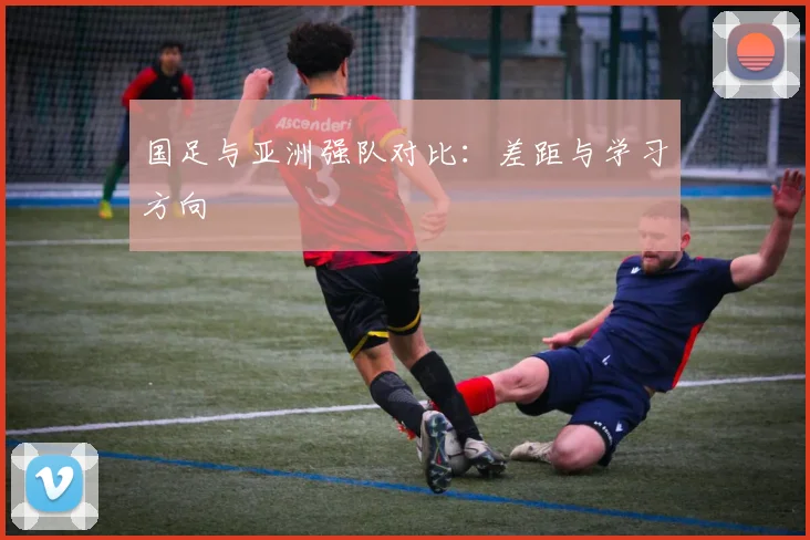 国足与亚洲强队对比：差距与学习方向