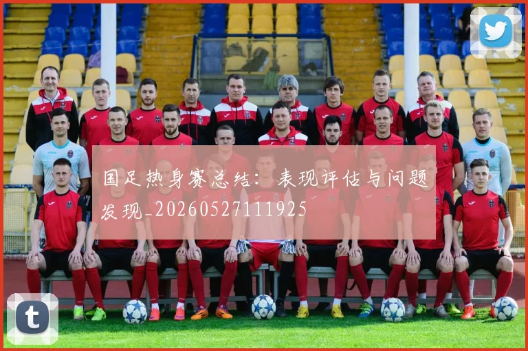 国足热身赛总结：表现评估与问题发现_20260527111925
