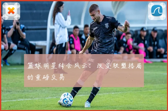 篮球明星转会风云:改变联盟格局的重磅交易