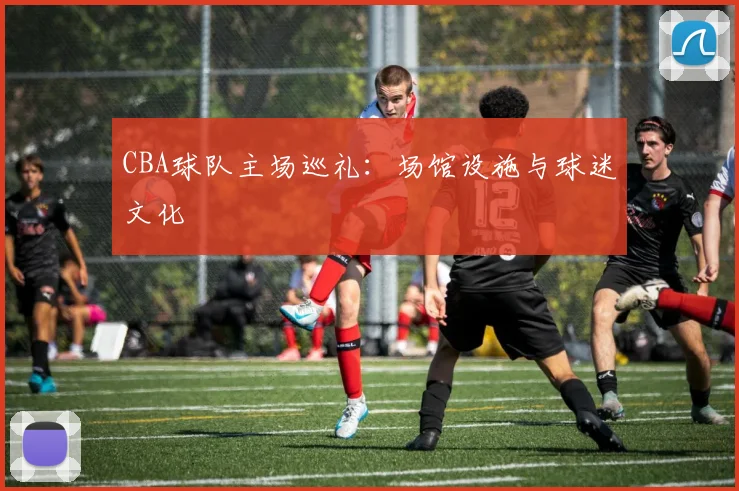 CBA球队主场巡礼:场馆设施与球迷文化
