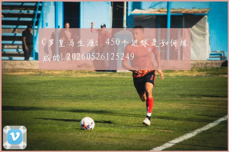 C罗皇马生涯：450个进球是如何炼成的_20260526125249