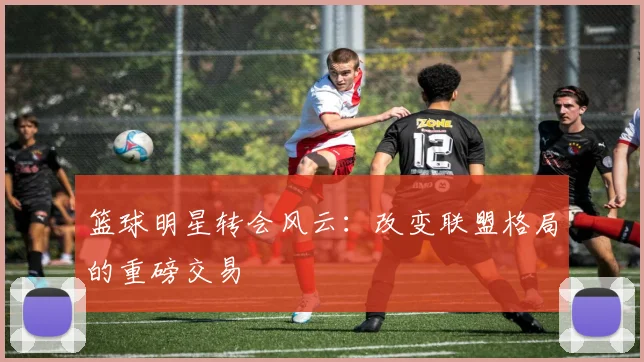 篮球明星转会风云：改变联盟格局的重磅交易