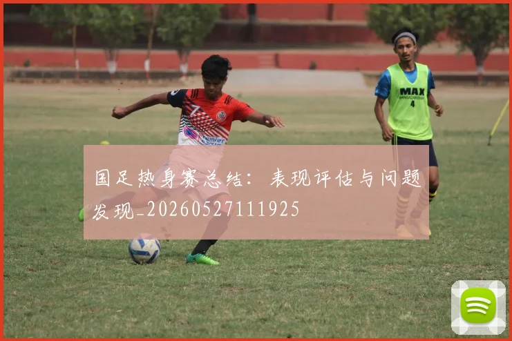 国足热身赛总结：表现评估与问题发现_20260527111925