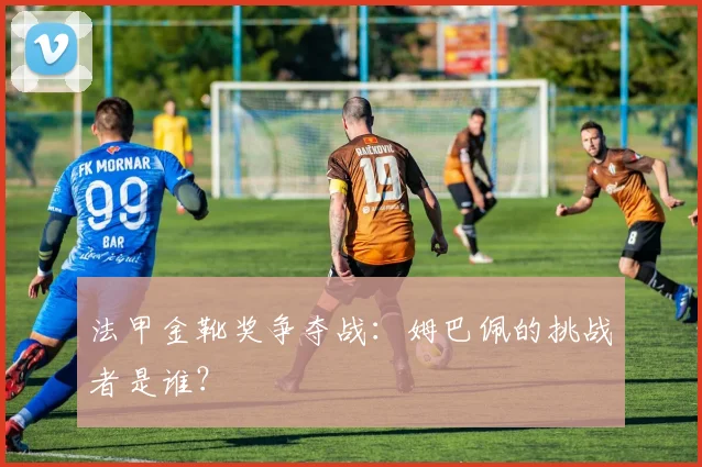 法甲金靴奖争夺战:姆巴佩的挑战者是谁?