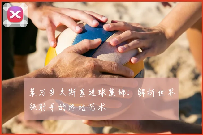 莱万多夫斯基进球集锦:解析世界级射手的终结艺术