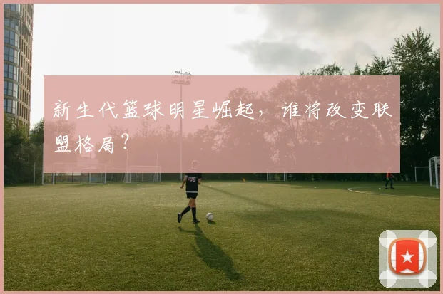 新生代篮球明星崛起，谁将改变联盟格局？
