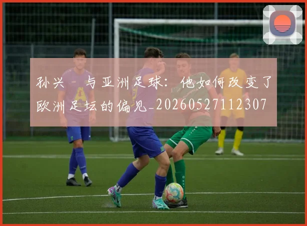 孙兴慜与亚洲足球：他如何改变了欧洲足坛的偏见_20260527112307