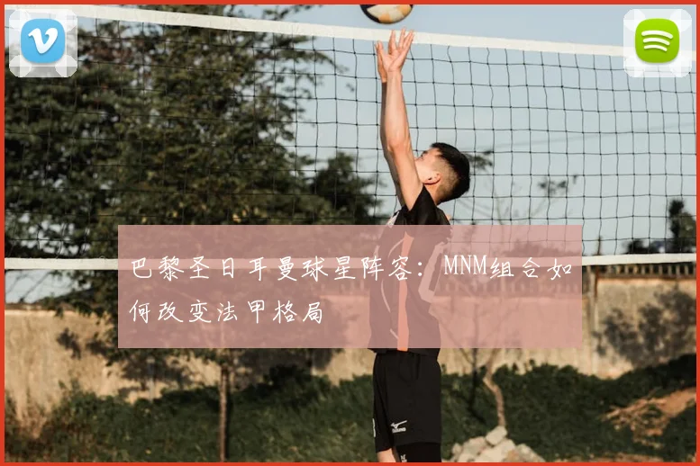 巴黎圣日耳曼球星阵容：MNM组合如何改变法甲格局