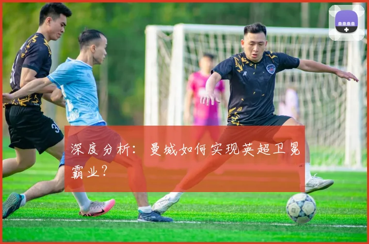 深度分析:曼城如何实现英超卫冕霸业?