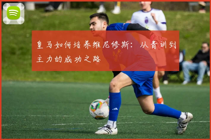 皇马如何培养维尼修斯：从青训到主力的成功之路
